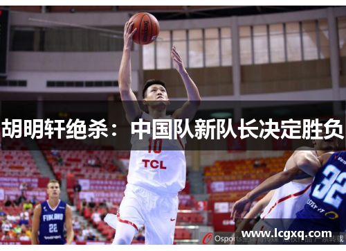 胡明轩绝杀：中国队新队长决定胜负